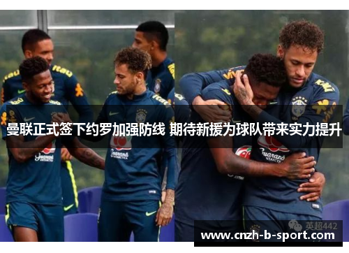 曼联正式签下约罗加强防线 期待新援为球队带来实力提升