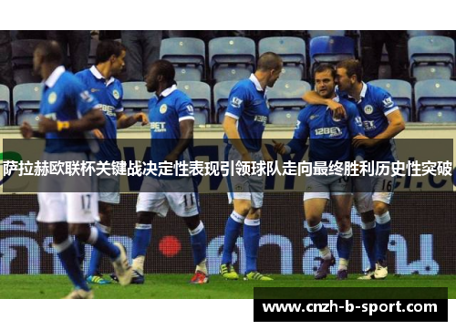 萨拉赫欧联杯关键战决定性表现引领球队走向最终胜利历史性突破