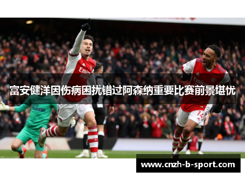 富安健洋因伤病困扰错过阿森纳重要比赛前景堪忧