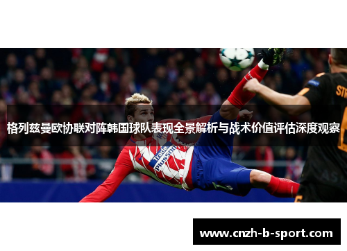 格列兹曼欧协联对阵韩国球队表现全景解析与战术价值评估深度观察 格列兹曼欧协联对阵韩国球队表现全景解析与战术价值评估深度观察